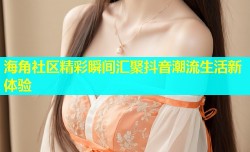 海角社区精彩瞬间汇聚抖音潮流生活新体验