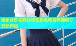海角社区视频在线观看免费看短视频交友新体验