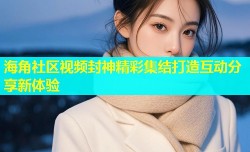 海角社区视频封神精彩集结打造互动分享新体验