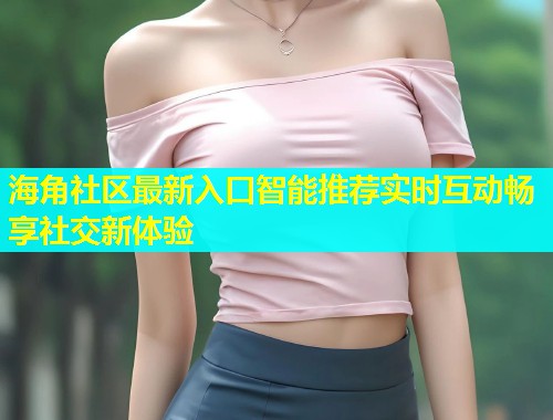海角社区最新入口智能推荐实时互动畅享社交新体验  第1张
