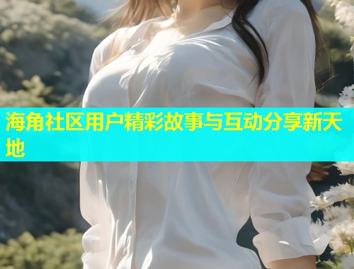 海角社区用户精彩故事与互动分享新天地  第1张