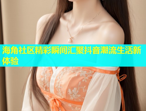 海角社区精彩瞬间汇聚抖音潮流生活新体验  第1张