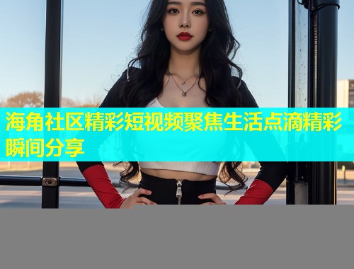 海角社区精彩短视频聚焦生活点滴精彩瞬间分享  第1张