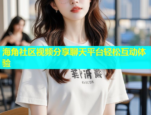 海角社区视频分享聊天平台轻松互动体验  第1张