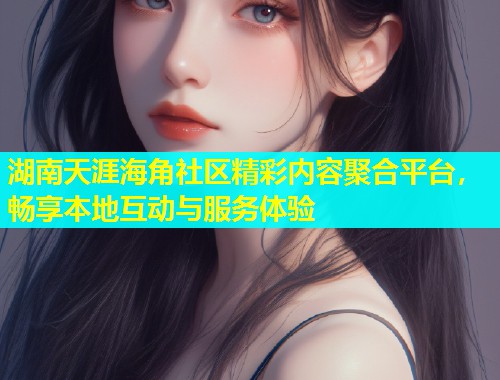 湖南天涯海角社区精彩内容聚合平台，畅享本地互动与服务体验  第2张