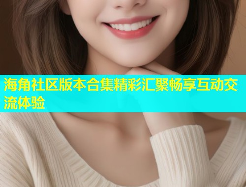 海角社区版本合集精彩汇聚畅享互动交流体验  第1张