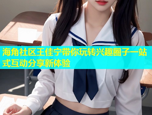 海角社区王佳宁带你玩转兴趣圈子一站式互动分享新体验  第1张