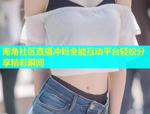 海角社区直播冲妈全能互动平台轻松分享精彩瞬间  第1张