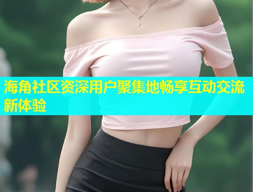 海角社区资深用户聚集地畅享互动交流新体验  第1张