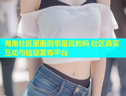 海角社区里面的事是真的吗 社区真实互动与信息发布平台  第2张