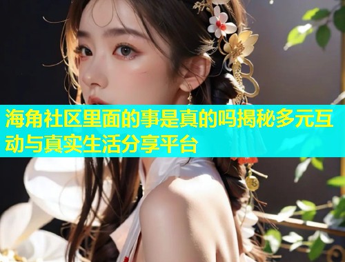 海角社区里面的事是真的吗揭秘多元互动与真实生活分享平台  第2张